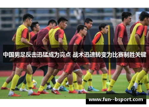 中国男足反击迅猛成为亮点 战术迅速转变为比赛制胜关键