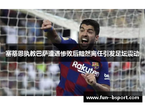 塞蒂恩执教巴萨遭遇惨败后黯然离任引发足坛震动