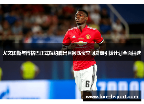 尤文图斯与博格巴正式解约腾出巨额薪资空间夏窗引援计划全面提速