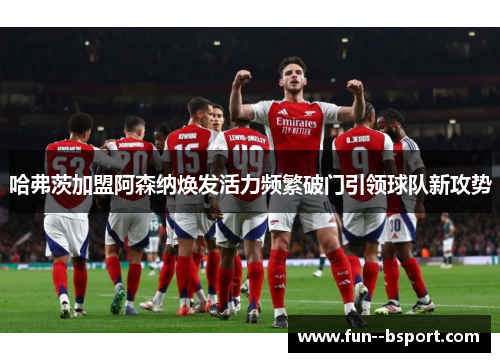 哈弗茨加盟阿森纳焕发活力频繁破门引领球队新攻势