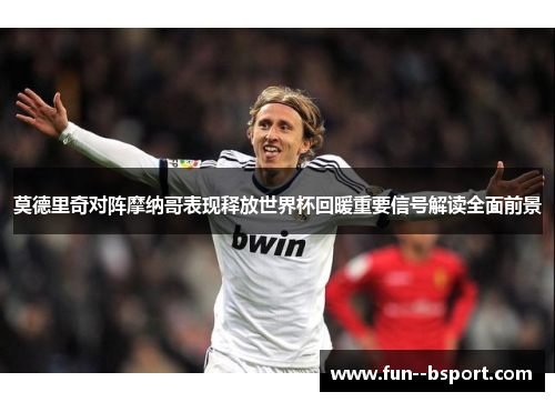 莫德里奇对阵摩纳哥表现释放世界杯回暖重要信号解读全面前景